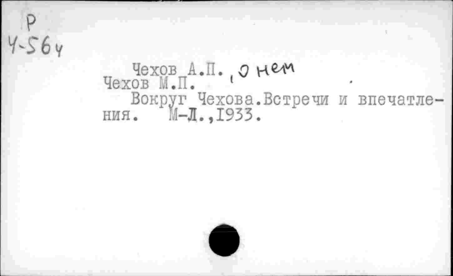 ﻿р
Чехов А.П. я
Чехов М.П. 1
Вокруг Чехова.Вотречи и впечатления. М-Л.,1933.